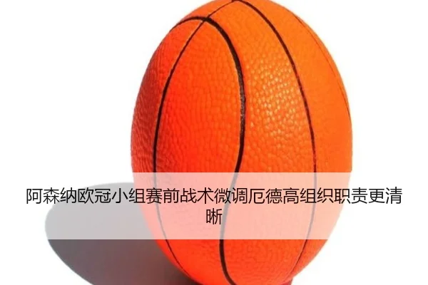 阿森纳欧冠小组赛前战术微调厄德高组织职责更清晰